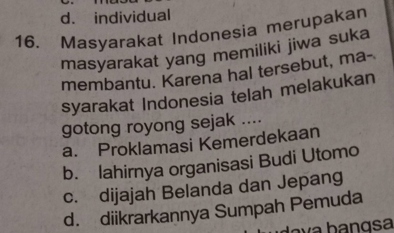 d. individual
16. Masyarakat Indonesia merupakan
masyarakat yang memiliki jiwa suka
membantu. Karena hal tersebut, ma-
syarakat Indonesia telah melakukan
gotong royong sejak ....
a. Proklamasi Kemerdekaan
b. lahirnya organisasi Budi Utomo
c. dijajah Belanda dan Jepang
d. diikrarkannya Sumpah Pemuda