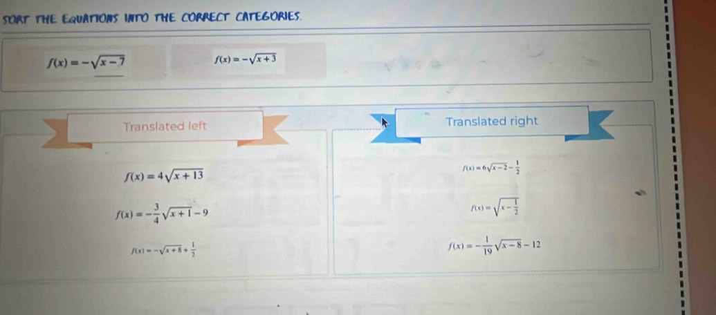 SORT THE EQUATIONS INTO THE COBRECT CATEGORIES.
f(x)=-sqrt(x-7)
f(x)=-sqrt(x+3)
Translated left Translated right
f(x)=4sqrt(x+13)
f(x)=6sqrt(x-2)- 1/2 
f(x)=- 3/4 sqrt(x+1)-9
f(x)=sqrt(x-frac 1)2
f(x)=-sqrt(x+8)+ 1/2 
f(x)=- 1/19 sqrt(x-8)-12