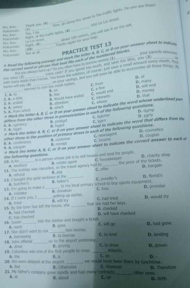 Now, go along this street to the traffic lights. Do you see them?
.
Mrs Ann: Thank you. (6)
into Le Loi street.
Policeman: (7)
Mrs Ann: Yes, I do
Policeman Right. (9) Le Loi street_ Right, at the traffic lights, (8)
Policeman:
_about 100 metres, you will see it on the left.
. Thanks again for your help.
Mrs Ann:
Not at all. PRACTICE TEST 13
Mrs Ann: (10)
Policeman your parents wheneve
& Read the following passage and mark the letter A, B, C, or D on your answer sheet to indicat
the correct word or phrase that best fits each of the numbered blanks.
extra cash? If you spend too much, and save too little, you (3)
Are you always hard up? Do you often have to borrow money (1)
with more debts than friends. You know the solution, of course: just save a small amount every month. Mos
D. of
seemed to cost too much before. on your savings, and you will soon be able to economise all those things. (5
you need (2)
banks will pay (4)
C. from D. many
C. a few D. will end
1. A. to B. on
2. A. a little B. few
_3. A. ended B. Would have ended C. would end
D. money
B. attention C. interests D. that
C. whose
4. A. salary B. which
Mark the letter A, B, C, or D on your answer sheet to indicate the word whose underlined part
5. A. from which
differs from the other three in pronunciation in each of the following questions. D. dump
6. A. cyrrency B. prodyct C. bytcher D. early
7. A. heart B. heard C. learn
40° Mark the letter A, B, C, or D on your answer sheet to indicate the word that differs from the
D. cosmetics
other three in the position of primary stress in each of the following questions.
8. A. conference B. customer C. newsagent
9. A. bargain B. receipt C. income D. coupon
4° Mark the letter A, B, C, or D on your answer sheet to indicate the correct answer to each of
the following questions.
10. A/An is a person whose job is to sell houses and land for people. D. charity shop
A. landlord B. estate agent C. housekeeper
11. The holiday was cancelled, so the travel agency had to_ the price of the tickets.
A. refund B. pay C. offer D. bargain
12. I bought this gold necklace at the _. C. jeweller's D. florist's
A. butcher's B. baker's
13. I'm going to make a _to my local primary school to buy sports equipment.
A. mistake B. donation C. fuss D. promise
14. If I were you, I _getting up earlier. D. would try
A. tried B. will try C. had tried
15. By the time Sue left the house, she _that she had her keys. B. checked
A. had checked
C. has checked D. will have checked
16. Susan _into the station and bought a ticket.
A. went B. goes C. will go D. had gone
17. She didn't want to risk _him money. C. to lend D. lending
A. borrowing B. to borrow
18. John offered_ us to the airport yesterday.
A. drive B. driving C. to drive D. driven
19. Columbus was one of the first people to cross _Atlantic
A. the B. a C. an D. -
20. We were delayed at the airport. _, we would have been there by lunchtime.
A. But B. Otherwise C. However D. Therefore
21. My father's company grew rapidly and had many contracts_ other ones.
A. at B. about C. on D. With