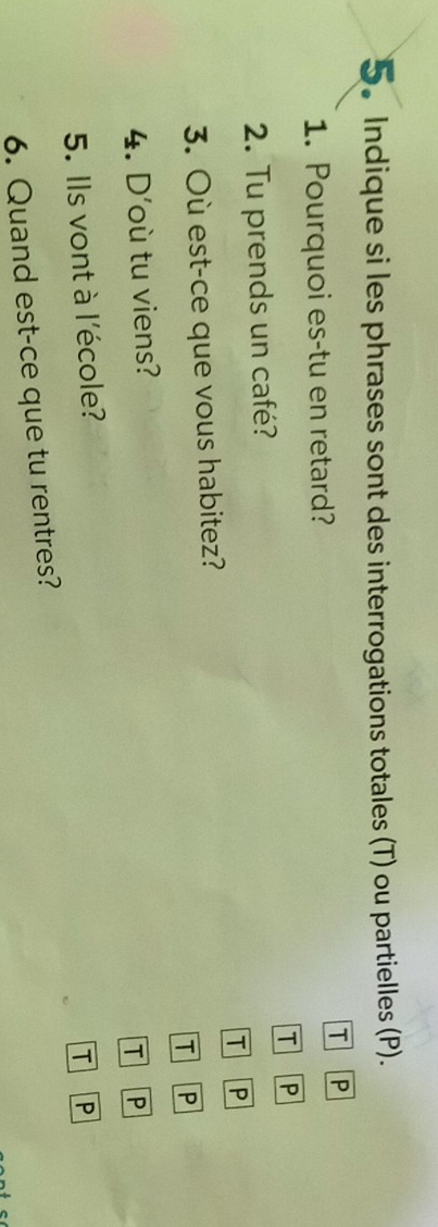 Indique si les phrases sont des interrogations totales (T) ou partielles (P).
T P
1. Pourquoi es-tu en retard?
2. Tu prends un café? T P
T P
3. Où est-ce que vous habitez?
T P
4. D'où tu viens?
T P
5. Ils vont à l'école?
6. Quand est-ce que tu rentres? T P