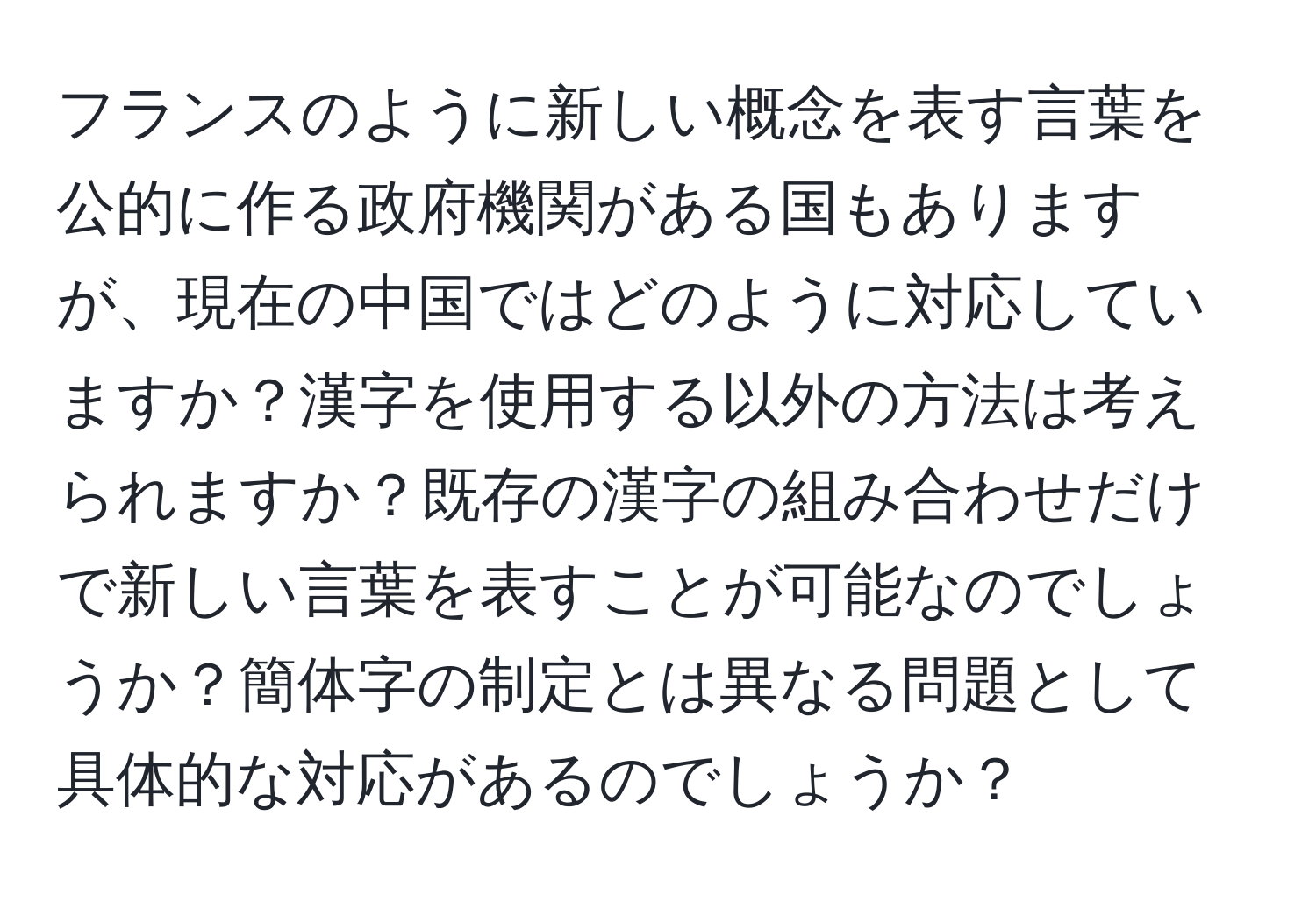 フランスのように新しい概念を表す言葉を公的に作る政府機関がある国もありますが、現在の中国ではどのように対応していますか？漢字を使用する以外の方法は考えられますか？既存の漢字の組み合わせだけで新しい言葉を表すことが可能なのでしょうか？簡体字の制定とは異なる問題として具体的な対応があるのでしょうか？