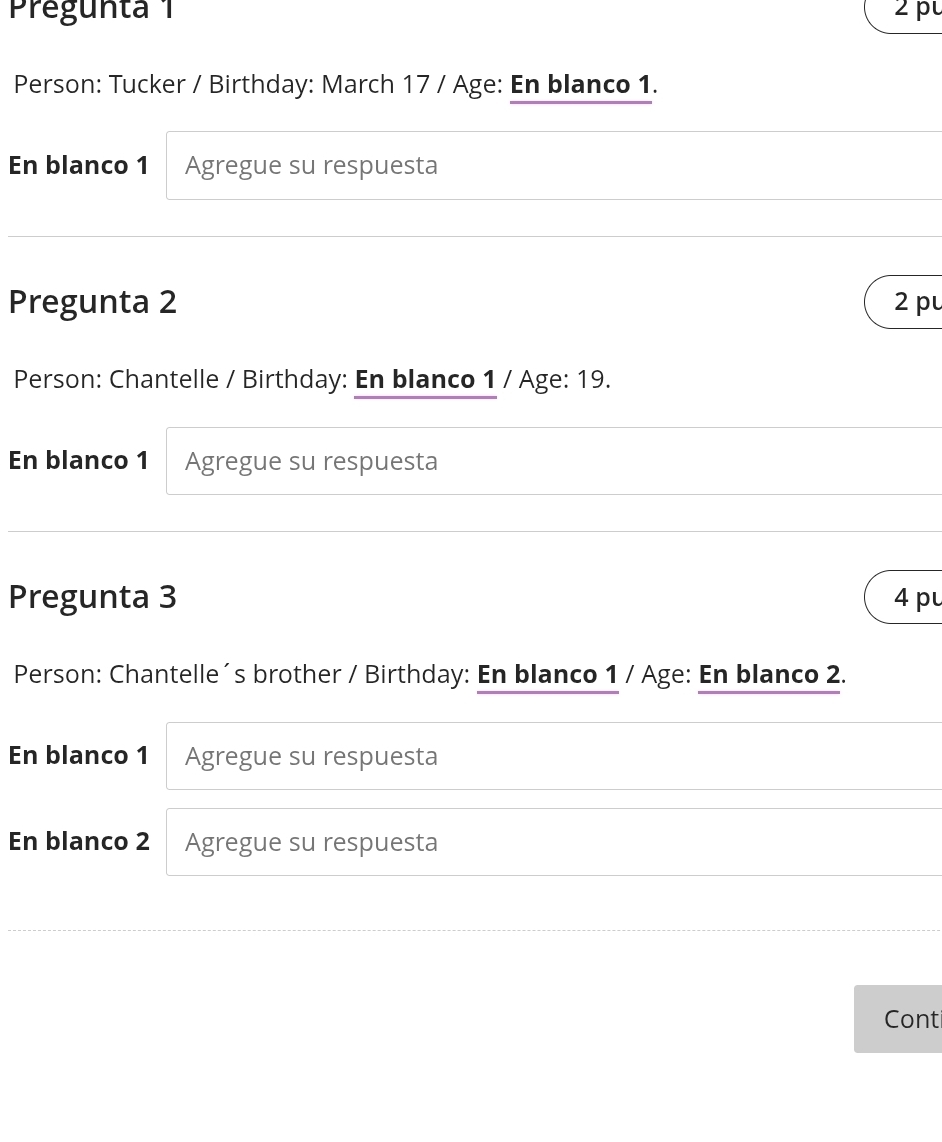 Pregunta 1 2 p 
Person: Tucker / Birthday: March 17 / Age: En blanco 1. 
En blanco 1 Agregue su respuesta 
Pregunta 2 2 p 
Person: Chantelle / Birthday: En blanco 1 / Age: 19. 
En blanco 1 Agregue su respuesta 
Pregunta 3 4 pu 
Person: Chantelle´s brother / Birthday: En blanco 1 / Age: En blanco 2. 
En blanco 1 Agregue su respuesta 
En blanco 2 Agregue su respuesta 
Cont