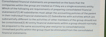 Consolidated financial statements are presented on the basis that the
companies within the group are treated as if they are a single economic entity.
Which of the following are requirements of preparing consolidated financial
statements?(1) All subsidiaries must adopt the accounting policies of the parent
in their individual financial statements (2) Subsidiaries with activities which are
substantially different to the activities of other members of the group should not
be consolidated(3) All entity financial statements within a group should normally
be prepared to the same accounting year end prior to consolidation(4)
Unrealised profits within the group must be eliminated from the consolidated
financial statements