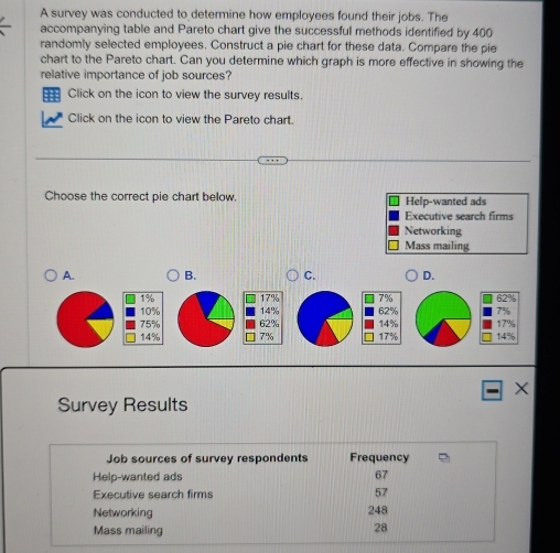 A survey was conducted to determine how employees found their jobs. The
accompanying table and Pareto chart give the successful methods identified by 400
randomly selected employees. Construct a pie chart for these data. Compare the pie
chart to the Pareto chart. Can you determine which graph is more effective in showing the
relative importance of job sources?
= Click on the icon to view the survey results.
Click on the icon to view the Pareto chart.
Choose the correct pie chart below, Help-wanted ads
Executive search firms
Networking
Mass mailing
A. B. C. D.
7%
1% 17% 62%
10% 14%
75% 62%
14% 7% 17% 14% 14% 17%
X
Survey Results
Job sources of survey respondents Frequency
Help-wanted ads
67
Executive search firms 57
Networking 248
Mass mailing
28