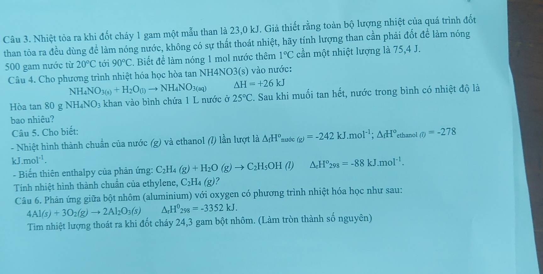 Nhiệt tỏa ra khi đốt cháy 1 gam một mẫu than là 23,0 kJ. Giả thiết rằng toàn bộ lượng nhiệt của quá trình đốt
than tỏa ra đều dùng để làm nóng nước, không có sự thất thoát nhiệt, hãy tính lượng than cần phải đốt để làm nóng
500 gam nước từ 20°C tới 90°C. Biết để làm nóng 1 mol nước thêm 1°C cần một nhiệt lượng là 75,4 J.
Câu 4. Cho phương trình nhiệt hóa học hòa tan NH4NO3(s) vào nước:
NH_4NO_3(s)+H_2O_(l)to NH_4NO_3(aq) △ H=+26kJ
Hòa tan 80 g NH_4NO_3 khan vào bình chứa 1 L nước ở 25°C 2. Sau khi muối tan hết, nước trong bình có nhiệt độ là
bao nhiêu?
Câu 5. Cho biết:
- Nhiệt hình thành chuẩn của nước (g) và ethanol (l) lần lượt là △ _fH° nước (g)=-242kJ.mol^(-1);△ _fH° ethanol (l)=-278
kJ.mol^(-1).
- Biến thiên enthalpy của phản ứng: C_2H_4(g)+H_2O(g)to C_2H_5OH () △ _rH°298=-88kJ.mol^(-1).
Tính nhiệt hình thành chuẩn của ethylene, C_2H_4(g) ?
Câu 6. Phản ứng giữa bột nhôm (aluminium) với oxygen có phương trình nhiệt hóa học như sau:
4Al(s)+3O_2(g)to 2Al_2O_3(s) △ _rH^0_298=-3352kJ.
Tìm nhiệt lượng thoát ra khi đốt cháy 24,3 gam bột nhôm. (Làm tròn thành số nguyên)