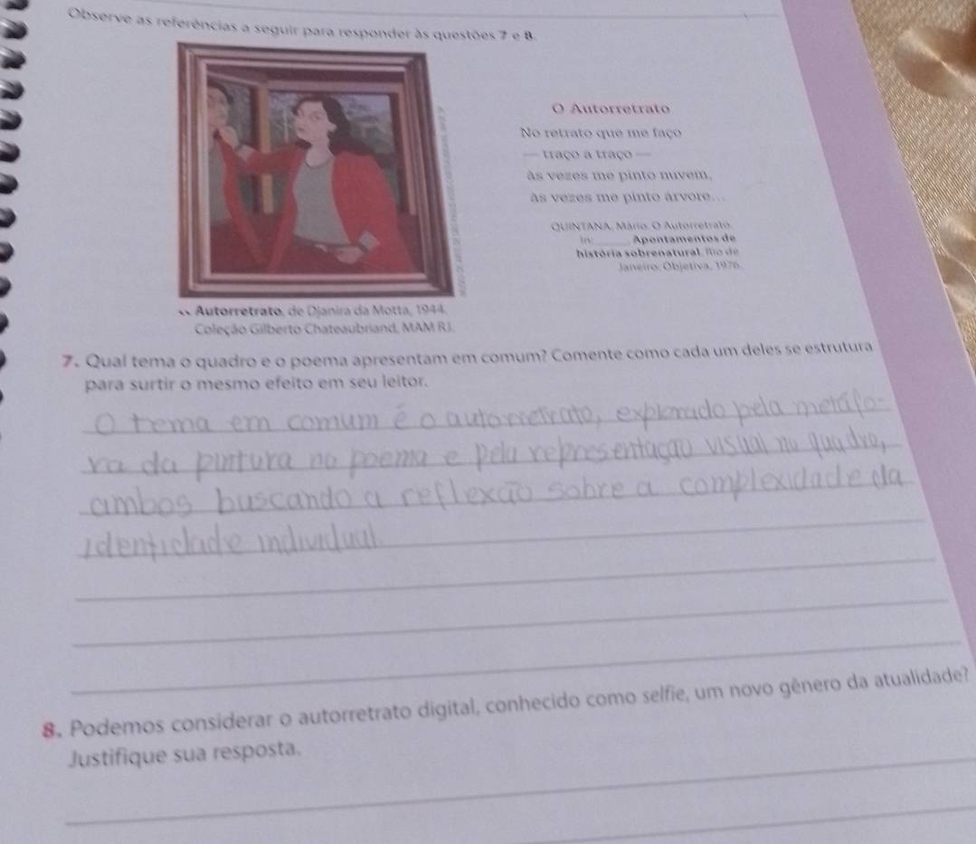 Observe as referências a seguir para responder às es 7 e B. 
O Autorretrato 
No retrato que me faço 
== traço a traço == 
às vezes me pinto nuvem, 
às vezes me pinto árvore... 
QUINTANA, Mário. O Autorretralo. 
_Apontamentos de 
história o b re n atu fo 
Janeiro, Objetiva, 1976. 
« Autorretrato, de Djani 
Coleção Gilberto Chateaubriand, MAM RJ. 
7. Qual tema o quadro e o poema apresentam em comum? Comente como cada um deles se estrutura 
para surtir o mesmo efeito em seu leitor. 
_ 
_ 
_ 
_ 
_ 
_ 
_ 
8. Podemos considerar o autorretrato digital, conhecido como selfie, um novo gênero da atualidade? 
_Justifique sua resposta. 
_