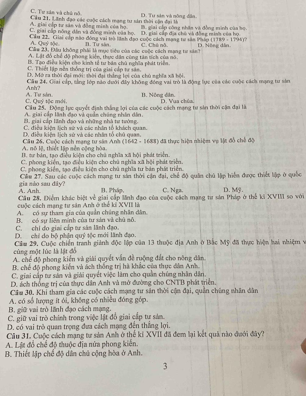 C. Tư sản và chủ nô. D. Tư sản và nông dân.
Câu 21. Lãnh đạo các cuộc cách mạng tư sản thời cận đại là
A. giai cấp tư sản và đồng minh của họ. B. giai cấp công nhân và đồng minh của họ
C. giai cấp nông dân và đồng minh của họ. D. giai cấp địa chủ và đồng minh của họ.
Câu 22. Giai cấp nào đóng vai trò lãnh đạo cuộc cách mạng tư sản Pháp (1789 - 1794)?
A. Quý tộc. B. Tư sản. C. Chủ nô. D. Nông dân.
Câu 23. Đâu không phải là mục tiêu của các cuộc cách mạng tư sản?
A. Lật đổ chế độ phong kiến, thực dân cùng tàn tích của nó.
B. Tạo điều kiện cho kinh tế tư bản chủ nghĩa phát triển.
C. Thiết lập nền thống trị của giai cấp tư sản.
D. Mở ra thời đại mới: thời đại thắng lợi của chủ nghĩa xã hội.
Câu 24. Giai cấp, tầng lớp nào dưới đầy không đóng vai trò là động lực của các cuộc cách mạng tư sản
Anh?
A. Tư sản. B. Nông dân.
C. Quý tộc mới. D. Vua chúa.
Câu 25. Động lực quyết định thắng lợi của các cuộc cách mạng tư sản thời cận đại là
A. giai cấp lãnh đạo và quần chúng nhân dân.
B. giai cấp lãnh đạo và những nhà tư tưởng.
C. điều kiện lịch sử và các nhân tố khách quan.
D. điều kiện lịch sử và các nhân tố chủ quan.
Câu 26. Cuộc cách mạng tư sản Anh (1642 - 1688) đã thực hiện nhiệm vụ lật đổ chế độ
A. nô lệ, thiết lập nền cộng hòa.
B. tư bản, tạo điều kiện cho chủ nghĩa xã hội phát triển.
C. phong kiến, tạo điều kiện cho chủ nghĩa xã hội phát triển.
C. phong kiến, tạo điều kiện cho chủ nghĩa tư bản phát triển.
Câu 27. Sau các cuộc cách mạng tư sản thời cận đại, chế độ quân chủ lập hiến được thiết lập ở quốc
gia nào sau đây?
A. Anh. B. Pháp. C. Nga. D. Mỹ.
Câu 28. Điểm khác biệt về giai cấp lãnh đạo của cuộc cách mạng tư sản Pháp ở thế kỉ XVIII so với
cuộc cách mạng tư sản Anh ở thế kỉ XVII là
A. có sự tham gia của quần chúng nhân dân.
B. có sự liên minh của tư sản và chủ nô.
C. chỉ do giai cấp tư sản lãnh đạo.
D. chỉ do bộ phận quý tộc mới lãnh đạo.
Câu 29. Cuộc chiến tranh giành độc lập của 13 thuộc địa Anh ở Bắc Mỹ đã thực hiện hai nhiệm v
cùng một lúc là lật đổ
A. chế độ phong kiến và giải quyết vấn đề ruộng đất cho nông dân.
B. chế độ phong kiến và ách thống trị hà khắc của thực dân Anh.
C. giai cấp tư sản và giải quyết việc làm cho quần chúng nhân dân.
D. ách thống trị của thực dân Anh và mở đường cho CNTB phát triển.
Câu 30. Khi tham gia các cuộc cách mạng tư sản thời cận đại, quần chúng nhân dân
A. có số lượng ít ỏi, không có nhiều đóng góp.
B. giữ vai trò lãnh đạo cách mạng.
C. giữ vai trò chính trong việc lật đổ giai cấp tư sản.
D. có vai trò quan trọng đưa cách mạng đến thắng lợi.
Câu 31. Cuộc cách mạng tư sản Anh ở thế kỉ XVII đã đem lại kết quả nào dưới đây?
A. Lật đổ chế độ thuộc địa nửa phong kiến.
B. Thiết lập chế độ dân chủ cộng hòa ở Anh.
3