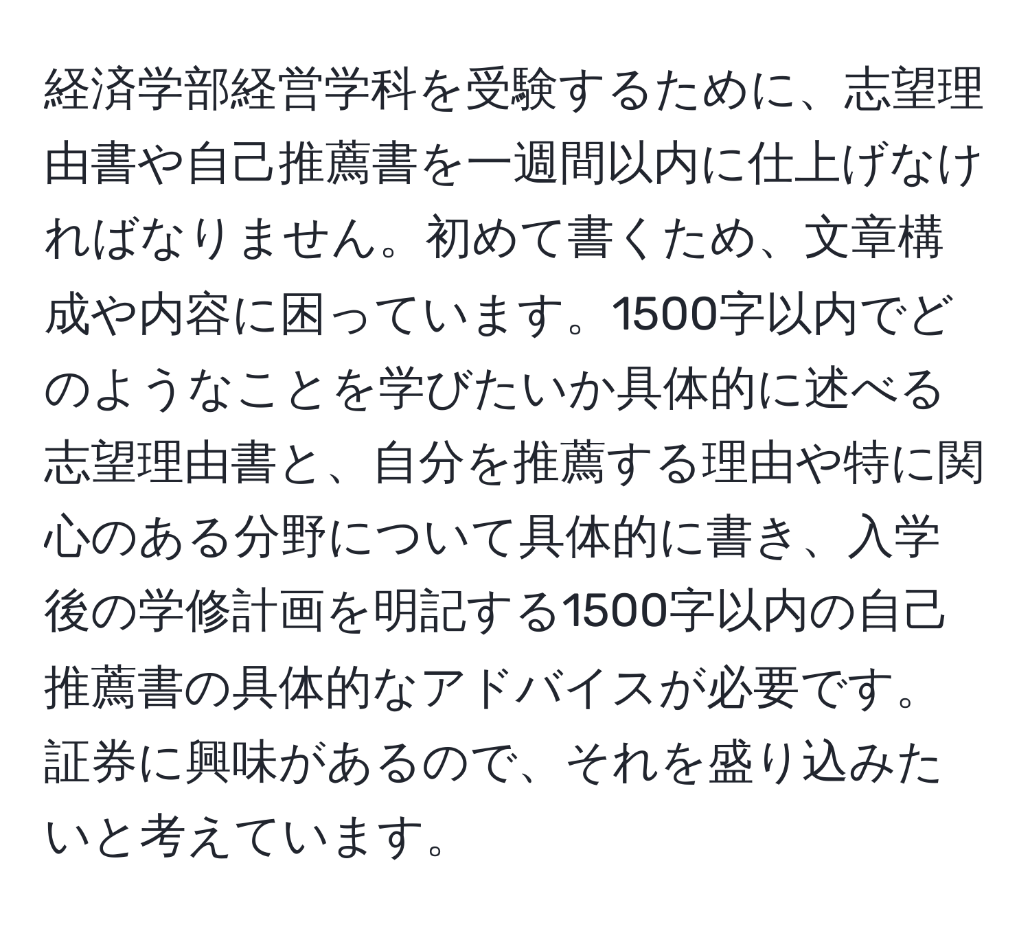 経済学部経営学科を受験するために、志望理由書や自己推薦書を一週間以内に仕上げなければなりません。初めて書くため、文章構成や内容に困っています。1500字以内でどのようなことを学びたいか具体的に述べる志望理由書と、自分を推薦する理由や特に関心のある分野について具体的に書き、入学後の学修計画を明記する1500字以内の自己推薦書の具体的なアドバイスが必要です。証券に興味があるので、それを盛り込みたいと考えています。