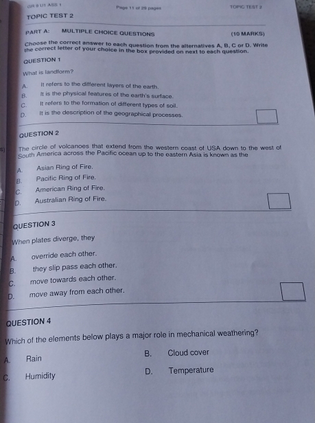 GR 9 U1 ASS 1
Page 11 of 29 pages TOPIG TEST 2
TOPIC TEST 2
PART A: MULTIPLE CHOICE QUESTIONS (10 MARKS)
Choose the correct answer to each question from the alternatives A, B. C or D. Write
the correct letter of your choice in the box provided on next to each question.
QUESTION 1
What is landform?
A. It refers to the different layers of the earth.
B. It is the physical features of the earth's surface.
C. It refers to the formation of different types of soil.
D. It is the description of the geographical processes
QUESTION 2
S1 The circle of volcanoes that extend from the western coast of USA down to the west of
South America across the Pacific ocean up to the eastern Asia is known as the
A. Asian Ring of Fire.
B. Pacific Ring of Fire.
C. American Ring of Fire.
D. Australian Ring of Fire.
QUESTION 3
When plates diverge, they
A. override each other.
B. they slip pass each other.
C. move towards each other.
D. move away from each other.
QUESTION 4
Which of the elements below plays a major role in mechanical weathering?
A. Rain B. Cloud cover
C. Humidity D. Temperature