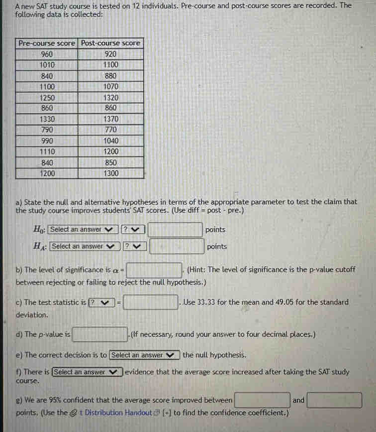 A new SAT study course is tested on 12 individuals. Pre-course and post-course scores are recorded. The 
following data is collected: 
a) State the null and alternative hypotheses in terms of the appropriate parameter to test the claim that 
the study course improves students' SAT scores. (Use diff = post - pre.)
H_0; Select an answer ? .. □ points
H_A : Select an answer 2 □ points 
b) The level of significance is alpha =□ (Hint: The level of significance is the p -value cutoff 
between rejecting or failing to reject the null hypothesis.) 
c) The test statistic is ?=□. Use 33.33 for the mean and 49.05 for the standard 
deviation. 
d) The p -value is □. .(If necessary, round your answer to four decimal places.) 
e) The correct decision is to Select an answer the null hypothesis 
f) There is [Select an answer evidence that the average score increased after taking the SAT study 
course. 
g) We are 95% confident that the average score improved between □ and □
points. (Use the & t Distribution Handout] [+] to find the confidence coefficient.)