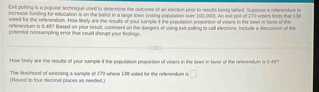 Exit polling is a popular technique used to determine the outcome of an election prior to results being tallied. Suppose a referendum to 
increase funding for education is on the ballot in a large town (voting population over 100,000). An exit poll of 270 voters finds that 138
voted for the referendum. How likely are the results of your sample if the population proportion of voters in the town in favor of the 
referendum is 0.49? Based on your result, comment on the dangers of using exit polling to call elections. Include a discussion of the 
potential nonsampling error that could disrupt your findings. 
How likely are the results of your sample if the population proportion of voters in the town in favor of the referendum is 0.49? 
The likelihood of selecting a sample of 270 where 138 voted for the referendum is □. 
(Round to four decimal places as needed.)