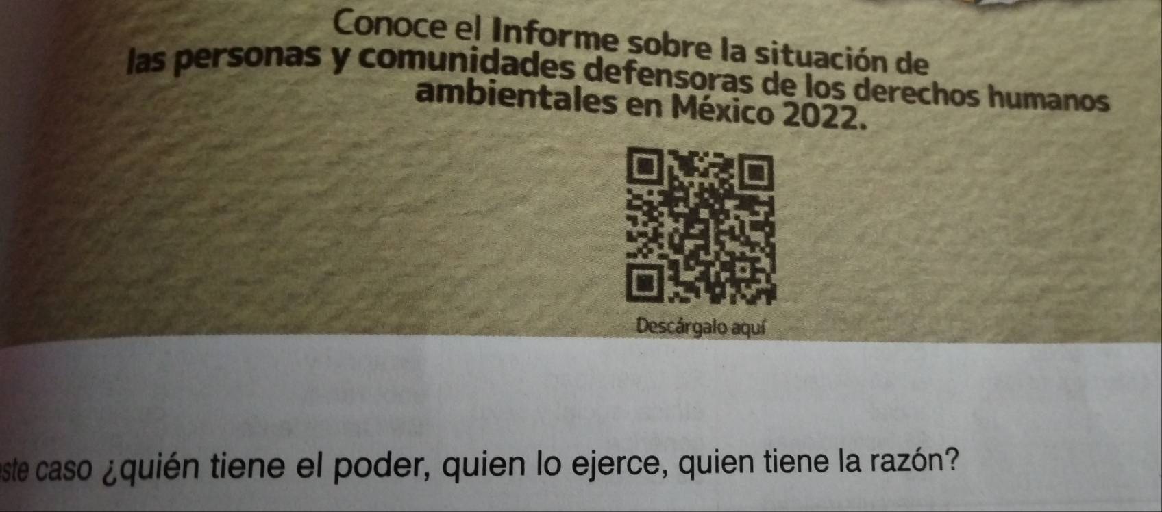 Conoce el Informe sobre la situación de 
las personas y comunidades defensoras de los derechos humanos 
ambientales en México 2022. 
Descárgalo aquí 
ste caso ¿quién tiene el poder, quien lo ejerce, quien tiene la razón?