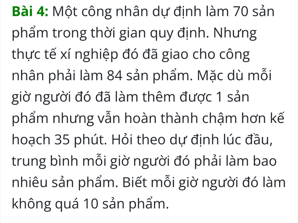 Một công nhân dự định làm 70 sản 
phẩm trong thời gian quy định. Nhưng 
thực tế xí nghiệp đó đã giao cho công 
nhân phải làm 84 sản phẩm. Mặc dù mỗi 
giờ người đó đã làm thêm được 1 sản 
phẩm nhưng vẫn hoàn thành chậm hơn kế 
hoạch 35 phút. Hỏi theo dự định lúc đầu, 
trung bình mỗi giờ người đó phải làm bao 
nhiêu sản phẩm. Biết mỗi giờ người đó làm 
không quá 10 sản phẩm.