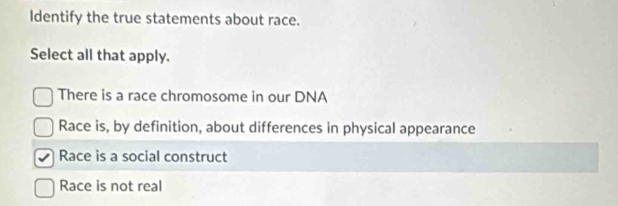 Identify the true statements about race.
Select all that apply.
There is a race chromosome in our DNA
Race is, by definition, about differences in physical appearance
Race is a social construct
Race is not real