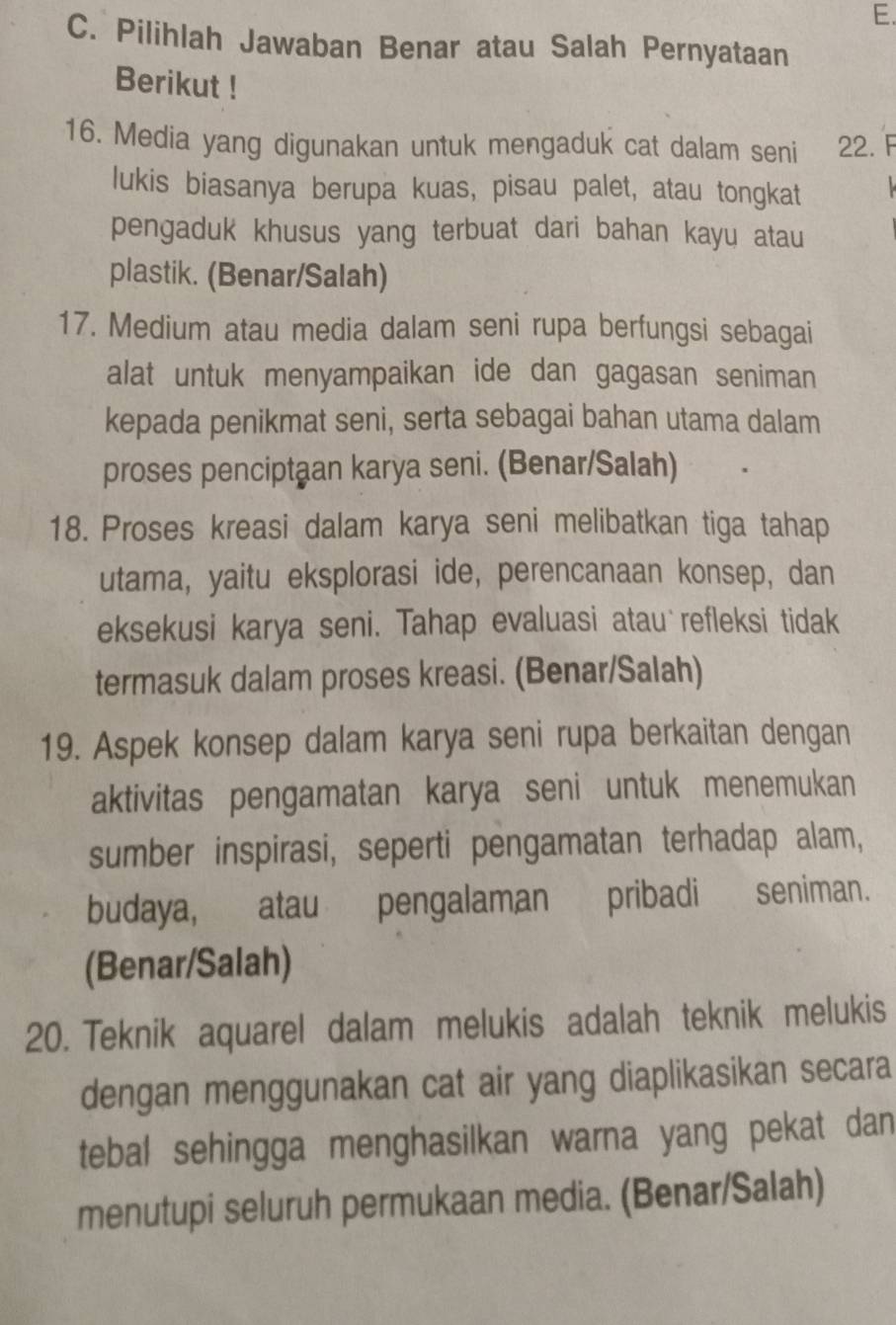 Pilihlah Jawaban Benar atau Salah Pernyataan 
Berikut ! 
16. Media yang digunakan untuk mengaduk cat dalam seni 22. F 
lukis biasanya berupa kuas, pisau palet, atau tongkat 
pengaduk khusus yang terbuat dari bahan kayu atau 
plastik. (Benar/Salah) 
17. Medium atau media dalam seni rupa berfungsi sebagai 
alat untuk menyampaikan ide dan gagasan seniman 
kepada penikmat seni, serta sebagai bahan utama dalam 
proses penciptaan karya seni. (Benar/Salah) 
18. Proses kreasi dalam karya seni melibatkan tiga tahap 
utama, yaitu eksplorasi ide, perencanaan konsep, dan 
eksekusi karya seni. Tahap evaluasi atau refleksi tidak 
termasuk dalam proses kreasi. (Benar/Salah) 
19. Aspek konsep dalam karya seni rupa berkaitan dengan 
aktivitas pengamatan karya seni untuk menemukan 
sumber inspirasi, seperti pengamatan terhadap alam, 
budaya, atau pengalaman pribadi seniman. 
(Benar/Salah) 
20. Teknik aquarel dalam melukis adalah teknik melukis 
dengan menggunakan cat air yang diaplikasikan secara 
tebal sehingga menghasilkan warna yang pekat dan 
menutupi seluruh permukaan media. (Benar/Salah)