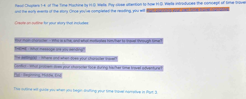 Read Chapters 1-4 of The Time Machine by H.G. Wells. Pay close attention to how H.G. Wells introduces the concept of time trave 
and the early events of the story. Once you've completed the reading, you will start planning your own time travel narrative 
Create an outline for your story that includes: 
Your main character - Who is s/he, and what motivates him/her to travel through time? 
THEME - What message are you sending? 
The setting(s) - Where and when does your character travel? 
Conflict - What problem does your character face during his/her time travel adventure? 
Plot - Beginning, Middle, End 
This outline will guide you when you begin drafting your time travel narrative in Part 3.