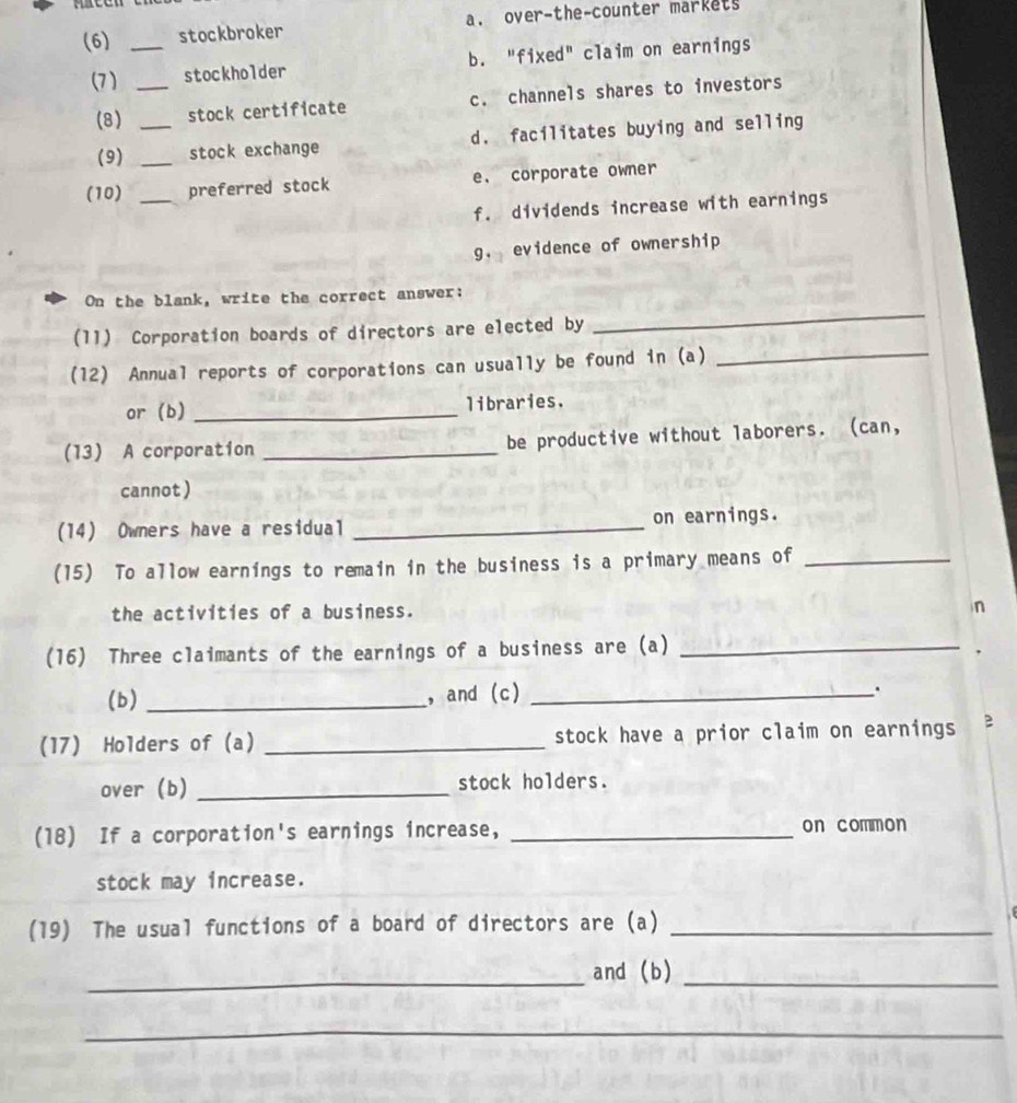 (6) _stockbroker a. over-the-counter markets
(7 ) _stockholder b. "fixed" claim on earnings
(8) stock certificate c. channels shares to investors
(9) __stock exchange d. facilitates buying and selling
(10) _preferred stock e. corporate owner
f. dividends increase with earnings
g. evidence of ownership
_
On the blank, write the correct answer:
_
(11) Corporation boards of directors are elected by
(12) Annual reports of corporations can usually be found in (a)
or (b) _libraries.
(13) A corporation _be productive without laborers. (can,
cannot )
(14) Owners have a residual _on earnings.
(15) To allow earnings to remain in the business is a primary means of_
the activities of a business. n
(16) Three claimants of the earnings of a business are (a)_
(b) _, and (c)_
.
(17) Holders of (a) _stock have a prior claim on earnings B
over (b) _stock holders.
(18) If a corporation's earnings increase, _on common
stock may increase.
(19) The usual functions of a board of directors are (a)_
_and (b)_
_
__
