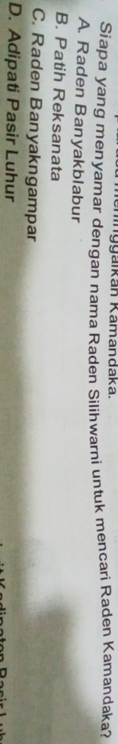 nggäikan Kamandaka.
Siapa yang menyamar dengan nama Raden Silihwarni untuk mencari Raden Kamandaka?
A. Raden Banyakblabur
B. Patih Reksanata
C. Raden Banyakngampar
D. Adipati Pasir Luhur