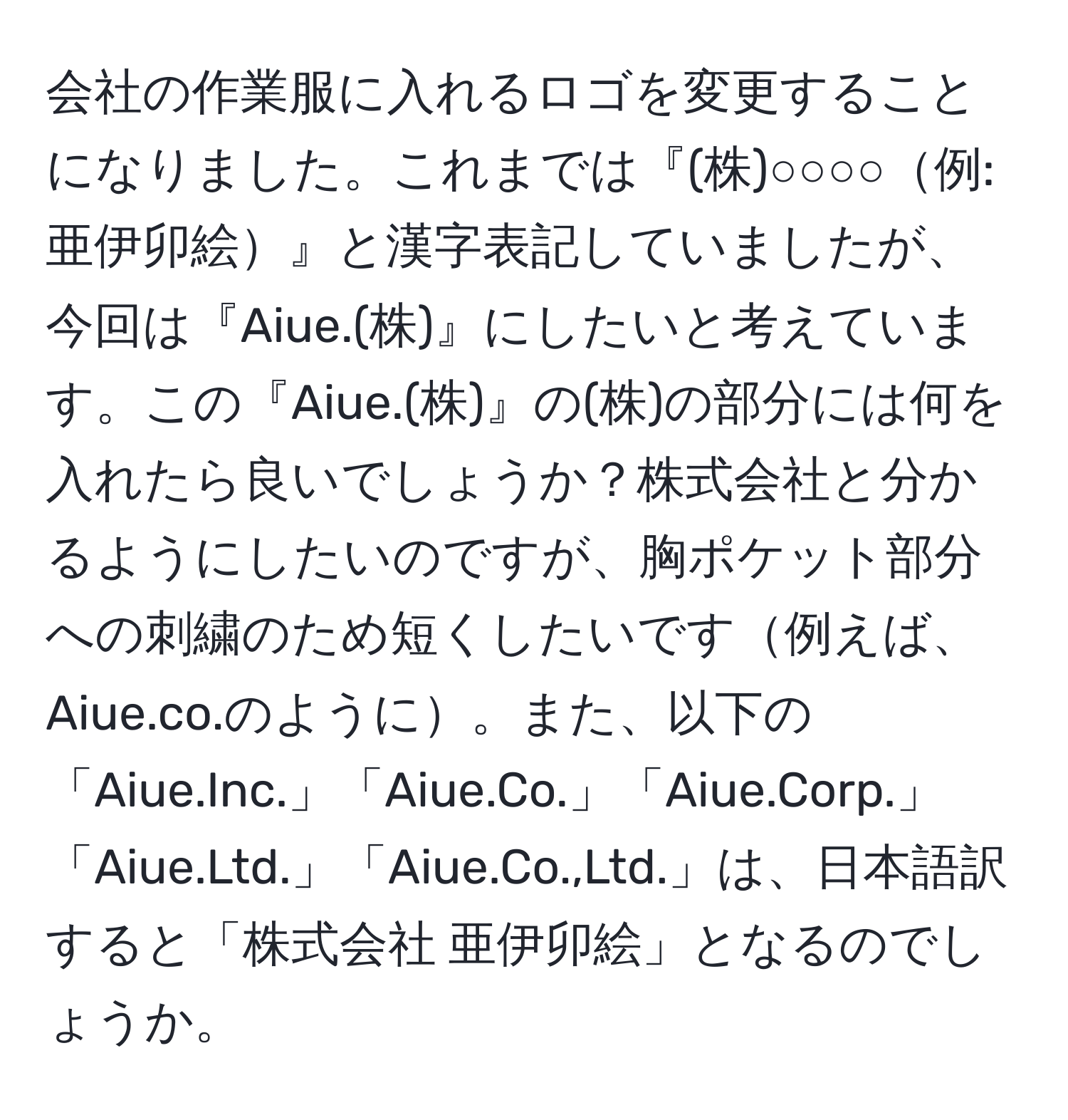 会社の作業服に入れるロゴを変更することになりました。これまでは『(株)○○○○例: 亜伊卯絵』と漢字表記していましたが、今回は『Aiue.(株)』にしたいと考えています。この『Aiue.(株)』の(株)の部分には何を入れたら良いでしょうか？株式会社と分かるようにしたいのですが、胸ポケット部分への刺繍のため短くしたいです例えば、Aiue.co.のように。また、以下の「Aiue.Inc.」「Aiue.Co.」「Aiue.Corp.」「Aiue.Ltd.」「Aiue.Co.,Ltd.」は、日本語訳すると「株式会社 亜伊卯絵」となるのでしょうか。