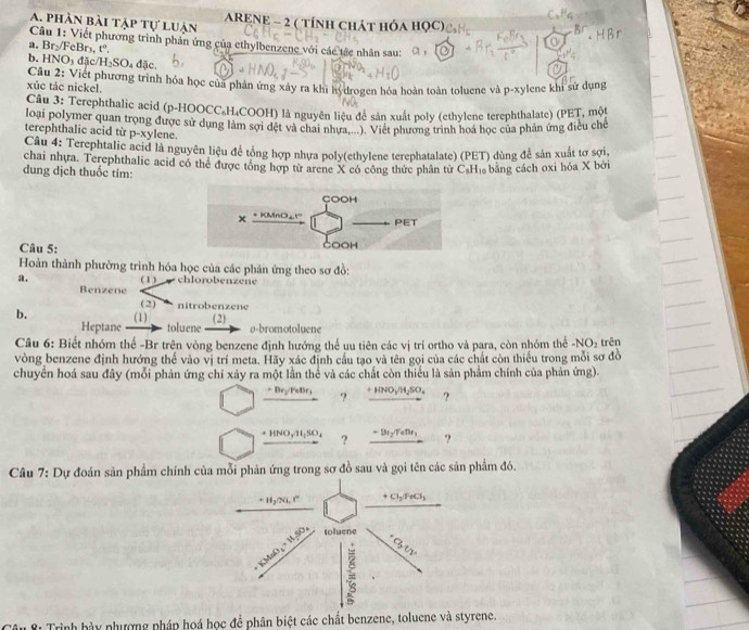 phân bài tập tự luận  ARENE - 2 ( TÍnH CHÁT HÓA HỌC)
Câu 1: Viết phương trình phản ứng của ethylbenzene với các tác nhân sau: C. 
a. Br_2/F eBr₁, 1^c
b. HNO_3 đ c/H_2SO_4
đặc.
xúc tác nickel.  Câu 2: Viết phương trình hóa học của phản ứng xây ra khi hydrogen hóa hoàn toàn toluene và p-xylene khi sử dụng
Câu 3: Terephthalic acid (p-HOOCC₄H₄COOH) là nguyên liệu để sản xuất poly (ethylene terephthalate) (PET, một
loại polymer quan trọng được sử dụng làm sợi dệt và chai nhưa: Việt phương trình hoa học của phản ứng điều chế
terephthalic acid từ p-xylene.
Câu 4: Terephtalic acid là nguyên liệu để tổng hợp nhựa poly(ethylene terephatalate) (PET) dùng để sản xuất tơ sợi.
chai nhưa. Terephthalic acid có thể được tông hợp từ arene X có công thức phân từ C.H₁ bằng cách oxi hóa X bởi
dung dịch thuốc tím:
Câu 5:
Hoàn thành phường trình hóa học của các phản ứng theo sơ đồ:
a. (1) chlorobenzene
Benzene
(2) nitrobenzene
b. (1) toluene ø-bromotoluene
Heptane (2)
Câu 6: Biết nhóm thế -Br trên vòng benzene định hướng thể uu tiên các vị trí ortho và para, còn nhóm thể -NO_2 trên
vòng benzene định hướng thể vào vị trí meta. Hãy xác định cầu tạo và tên gọi của các chất còn thiếu trong mỗi sơ đồ
chuyển hoá sau đây (mỗi phản ứng chỉ xảy ra một lần thể và các chất còn thiếu là sản phẩm chính của phản ứng).
_ +8r_2/reBr_1 ? _ +HNO_3/H_2SO_4 ?
+HNO_3/H_2SO_4 ? -131_2/TeDr_1 ?
Câu 7: Dự đoán sản phẩm chính của mỗi phản ứng trong sơ đồ sau và gọi tên các sản phẩm đó.
*: Trình hày nhượng pháp hoá học để phân biệt các chất benzene, toluene và styrene.