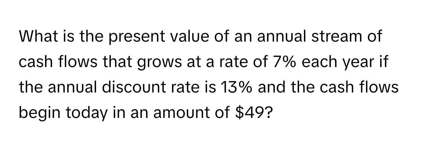 What is the present value of an annual stream of cash flows that grows at a rate of 7% each year if the annual discount rate is 13% and the cash flows begin today in an amount of $49?