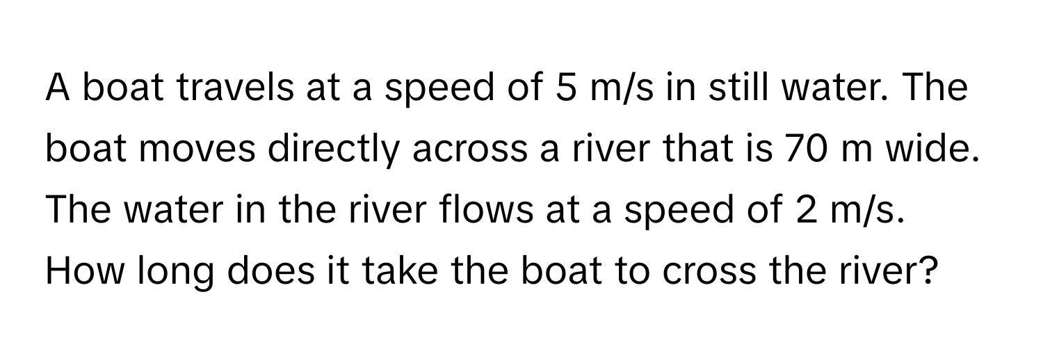 A boat travels at a speed of 5 m/s in still water. The boat moves directly across a river that is 70 m wide. The water in the river flows at a speed of 2 m/s. How long does it take the boat to cross the river?