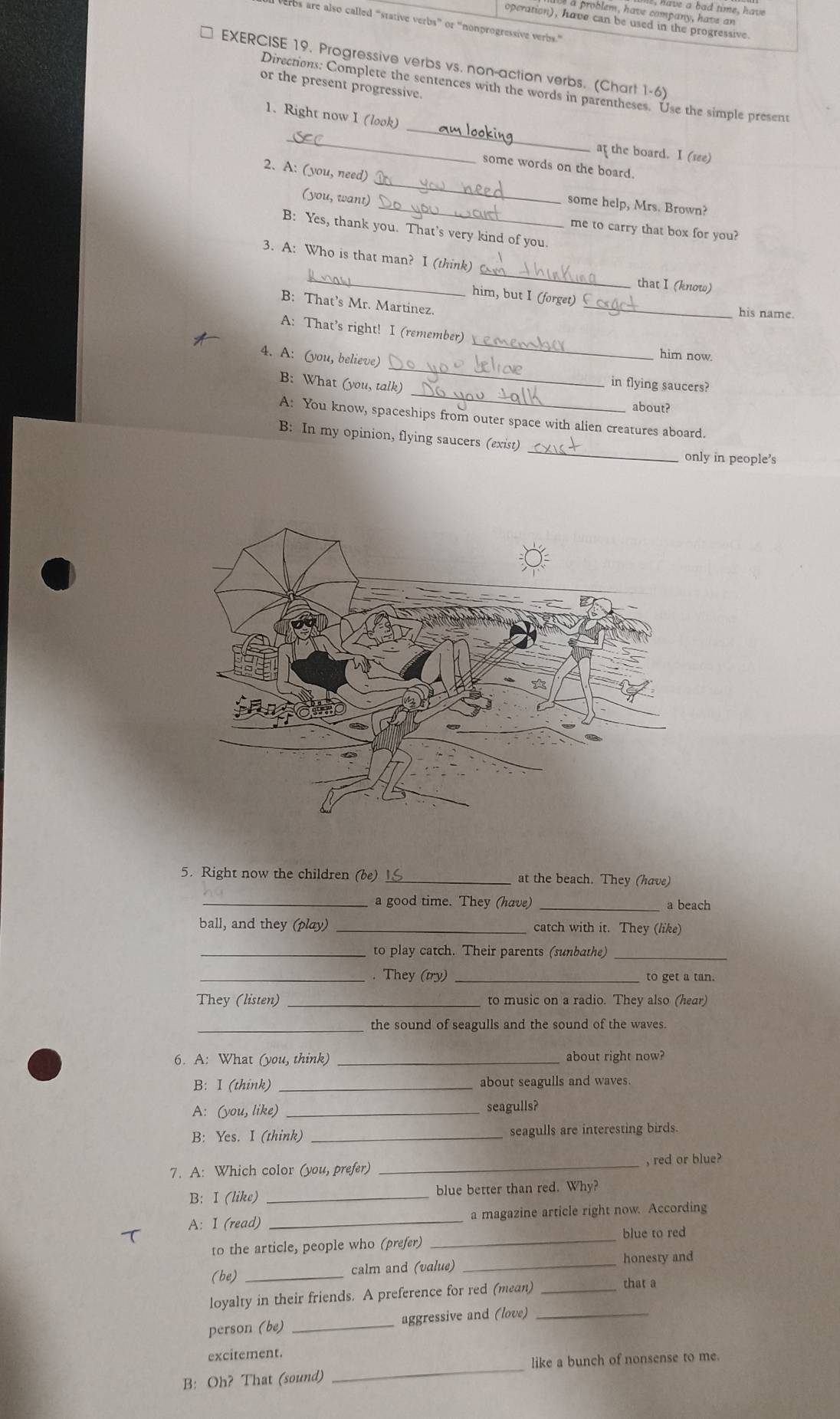 ve a bad time, have
roblem , have company , have a
operation), have can be used in the progressive
ros are also called “stative verbs” or 'nonprogressive verbs.”
EXERCISE 19. Progressive verbs vs. non-action verbs. (Chart 1-6)
or the present progressive.
_
Directions: Complete the sentences with the words in parentheses. Use the simple present
1. Right now I (look)
_
at the board. I (see)
some words on the board.
2. A: (you, need)
(you, want)
_
_some help, Mrs. Brown?
B: Yes, thank you. That’s very kind of you.
me to carry that box for you?
_
_
3. A: Who is that man? I (think)
that I (know)
_
him, but I (forget)
B: That’s Mr. Martinez.
his name.
_
A: That’s right! I (remember)
him now.
_
4. A: (you, believe) _in flying saucers?
B: What (you, talk)
about?
A: You know, spaceships from outer space with alien creatures aboard.
B: In my opinion, flying saucers (exist) _only in people's
5. Right now the children (be) _at the beach. They (have)
_a good time. They (have) _a beach
ball, and they (play) _catch with it. They (like)
_to play catch. Their parents (sunbathe)_
_. They (try) _to get a tan.
They (listen) _to music on a radio. They also (hear)
_the sound of seagulls and the sound of the waves.
6. A: What (you, think) _about right now?
B: I (think) _about seagulls and waves.
A: (you, like) _seagulls?
B: Yes. I (think) _seagulls are interesting birds.
7. A: Which color (you, prefer) _, red or blue?
B: I (like) _blue better than red. Why?
A: I (read) _a magazine article right now. According
blue to red
to the article, people who (prefer)_
honesty and
(be) _calm and (value)_
loyalty in their friends. A preference for red (mean)_
that a
person (be) _aggressive and (love)_
_
excitement.
like a bunch of nonsense to me.
B: Oh? That (sound)