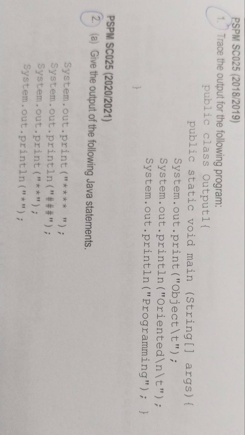 PSPM SC025 (2018/2019) 
1. Trace the output for the following program: 
public class Output1 
public static void main (String[] args) 
System.out.print("Objectt"); 
System.out.println("Oriented)  n  t "); 
System.out.println("Programming");  
PSPM SC025 (2020/2021) 
2. (a) Give the output of the following Java statements. 
System.out.print("**** "); 
System.out.println("###"); 
System.out.print("**"); 
System.out.println("*");