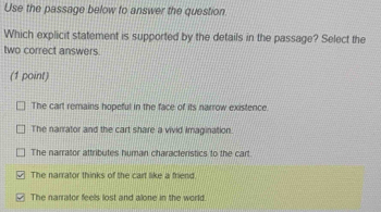 Use the passage below to answer the question.
Which explicit statement is supported by the details in the passage? Select the
two correct answers.
(1 point)
The cart remains hopeful in the face of its narrow existence.
The narrator and the cart share a vivid Imagination.
The narrator attributes human characteristics to the cart
The narrator thinks of the cart like a friend
The narrator feels lost and alone in the world.