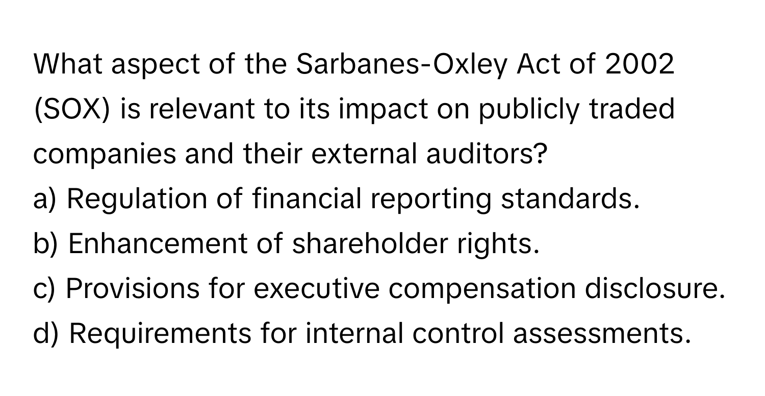 What aspect of the Sarbanes-Oxley Act of 2002 (SOX) is relevant to its impact on publicly traded companies and their external auditors?

a) Regulation of financial reporting standards. 
b) Enhancement of shareholder rights. 
c) Provisions for executive compensation disclosure. 
d) Requirements for internal control assessments.