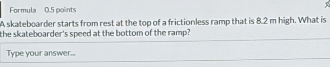 Formula 0.5 points 
A skateboarder starts from rest at the top of a frictionless ramp that is 8.2 m high. What is 
the skateboarder's speed at the bottom of the ramp? 
Type your answer...