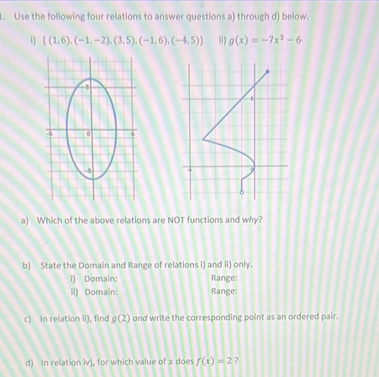 Use the following four relations to answer questions a) through d) below. 
i)  (1,6),(-1,-2),(3,5),(-1,6),(-4,5) ii) g(x)=-7x^3-6
a) Which of the above relations are NOT functions and why? 
b) State the Domain and Range of relations i) and ii) only. 
i) Domain: Range: 
ii) Domain: Range: 
c) In relation ii), find g(2) and write the corresponding point as an ordered pair. 
d) In relation iv), for which value of x does f(x)=2 ?