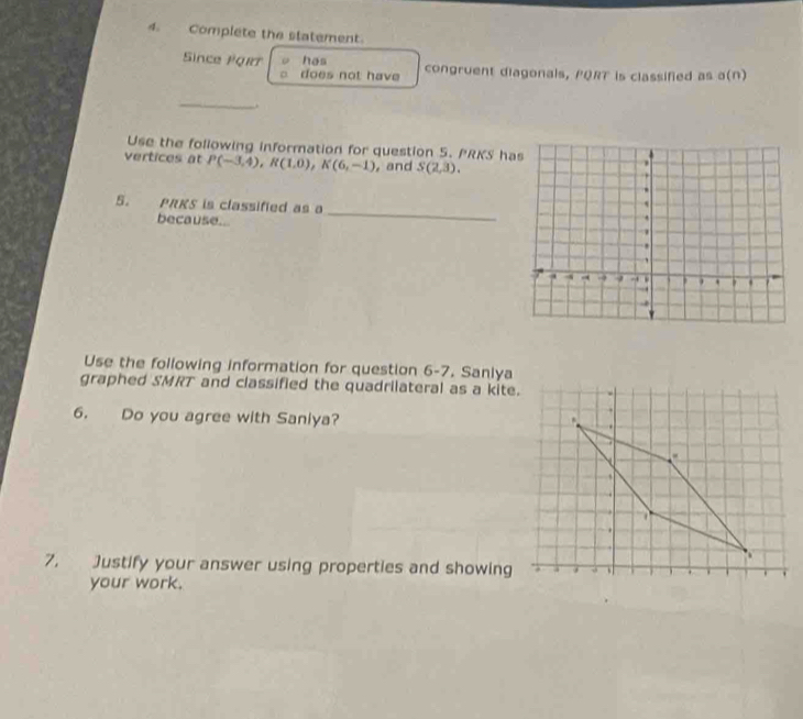 Complete the statement. 
Since FQRT has congruent diagonals, PQRT is classified as a(n) 
does not have 
_ 
. 
Use the following information for question 5. PRKS h 
vertices at P(-3,4), R(1,0), K(6,-1) , and S(2,3). 
_ 
5. PRKS is classified as a 
because... 
Use the following information for question 6-7. Sanlya 
graphed SMRT and classified the quadrilateral as a kite. 
6. Do you agree with Saniya? 
7. Justify your answer using properties and showing 
your work.