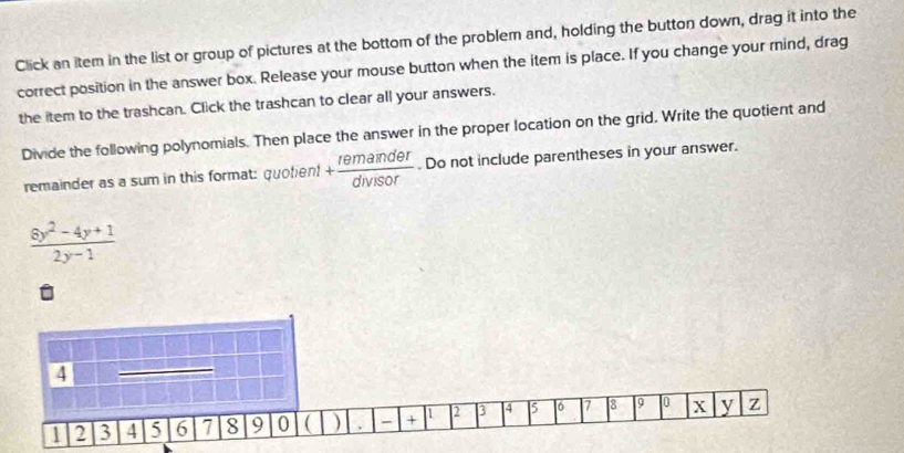 Click an item in the list or group of pictures at the bottom of the problem and, holding the button down, drag it into the 
correct position in the answer box. Release your mouse button when the item is place. If you change your rind, drag 
the item to the trashcan. Click the trashcan to clear all your answers. 
Divide the following polynomials. Then place the answer in the proper location on the grid. Write the quotient and 
remainder as a sum in this format: quolent + remainder/divisor . Do not include parentheses in your answer.
 (8y^2-4y+1)/2y-1 