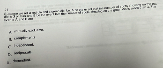 Suppose we roll a red die and a green die. Let A be the event that the number of spots showing on the red
21.
die is 3 or less and B be the event that the number of spots showing on the green die is more than 3. The
events A and B are
A mutually exclusive.
B. complements.
C. independent.
D、 reciprocals.
E、dependent.