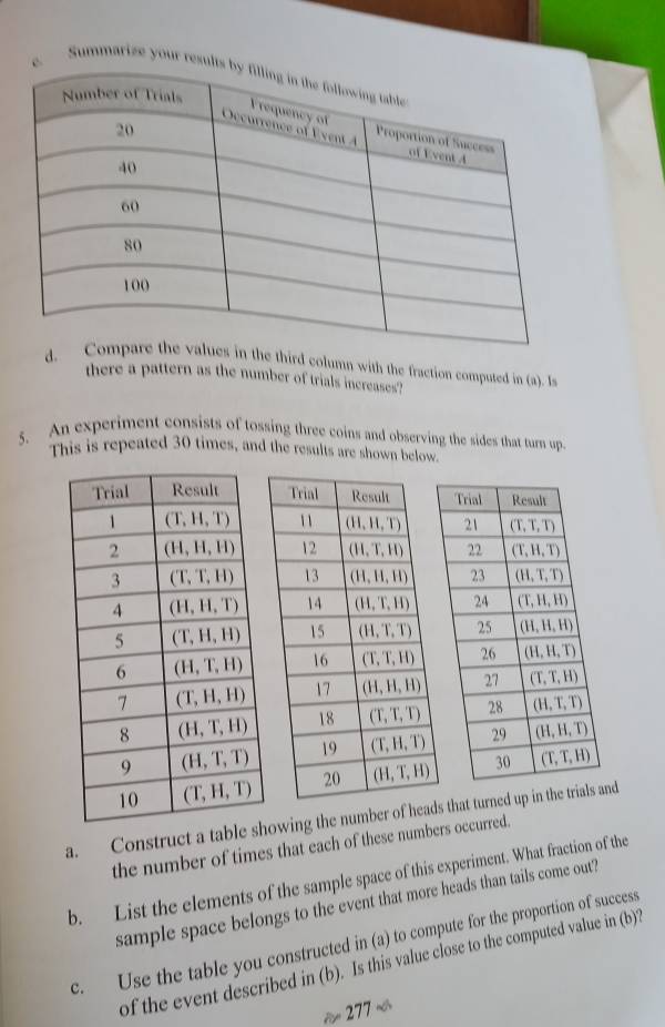 Summarize your re
e third column with the fraction computed in (a). Is
there a pattern as the number of trials increases?
5. An experiment consists of tossing three coins and observing the sides that turn up
This is repeated 30 times, and the results are shown below.
 
a. Construct a tablhowing the number of heads that turned up in the tand
the number of times that each of these numbers occurred.
b. List the elements of the sample space of this experiment. What fraction of the
sample space belongs to the event that more heads than tails come out?
c. Use the table you constructed in (a) to compute for the proportion of success
of the event described in (b). Is this value close to the computed value in (b)2
277