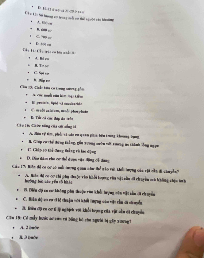 D. 19-22 ở nữ và 21- 25 ở nam
Câu 13: Số lượng cơ trong mỗi cơ thể người vào khoáng
A. 500 cơ
B. 600 cơ
C. 700 cơ
D. 800 cơ
Cầu 14: Cầu trúc cơ lớn nhất là:
A. Bó cơ
B. Tơ cơ
C. Sợi cơ
D. Bắp cơ
Câu 15: Chất hữu cơ trong xương gồm
A. các muối của kim loại kiểm
B. protein, lipid và saccharide
C. muối calcium, muối phosphate
D. Tất cả các đáp án trên
Câu 16: Chức năng của cột sống là
A. Bảo vệ tim, phổi và các cơ quan phía bên trong khoang bụng
B. Giúp cơ thể đứng thẳng, gắn xương sườn với xương ức thành lồng ngực
C. Giúp cơ thể đứng thẳng và lao động
D. Bảo đảm cho cơ thể được vận động dễ dàng
Câu 17: Biên độ co cơ có mối tương quan như thế nào với khối lượng của vật cần di chuyền?
A. Biên độ co cơ chỉ phụ thuộc vào khối lượng của vật cần di chuyển mà không chịu ảnh
hưởng bởi các yếu tố khác
B. Biên độ co cơ không phụ thuộc vào khối lượng của vật cần di chuyển
C. Biên độ co cơ tỉ lệ thuận với khối lượng của vật cần di chuyển
D. Biên độ co cơ tỉ lệ nghịch với khối lượng của vật cần di chuyển
Câu 18: Có mấy bước sơ cứu và băng bó cho người bị gãy xương?
A. 2 bước
B. 3 bước