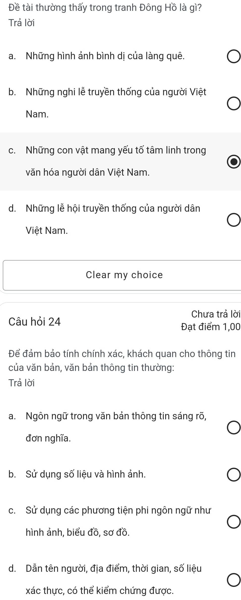 Đề tài thường thấy trong tranh Đông Hồ là gì?
Trả lời
a. Những hình ảnh bình dị của làng quê.
b. Những nghi lễ truyền thống của người Việt
Nam.
c. Những con vật mang yếu tố tâm linh trong
văn hóa người dân Việt Nam.
d. Những lễ hội truyền thống của người dân
Việt Nam.
Clear my choice
Chưa trả lời
Câu hỏi 24
Đạt điểm 1,00
Để đảm bảo tính chính xác, khách quan cho thông tin
của văn bản, văn bản thông tin thường:
Trả lời
a. Ngôn ngữ trong văn bản thông tin sáng rõ,
đơn nghĩa.
b. Sử dụng số liệu và hình ảnh.
c. Sử dụng các phương tiện phi ngôn ngữ như
hình ảnh, biểu đồ, sơ đồ.
d. Dẫn tên người, địa điểm, thời gian, số liệu
xác thực, có thể kiểm chứng được.