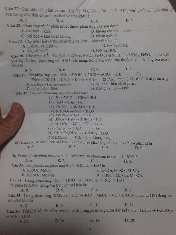 Cho dãy các chất và ion : Cl_2,F_2,SO_2,Na^+,Ca^(2+),Fe^(2+),Al^(3+),Mn^(2+),S^(2-) CI^-.S 6 chất và
ion trong dãy đều có tính oxi hoá và tính khử là :
A. 3. B. 4. C. 6. D. 5.
Câu 28: Phản ứng nhiệt phân muối thuộc phản ứng nào sau đây?
A. oxi hóa - khử. B. không oxi hóa - khử.
C. oxi hóa - khử hoặc không. D. thuận nghịch.
Câu 29: Cặp hóa chất có thể phản ứng oxi hóa - khử với nhau là
A. CaCO_3 và H_2SO_4. B. Fe_2O_3 và HI.
C. Br₂ và NaCl. D. FeS và HCl.
Câu 30: Cho từng chất : Fe, ,FeO,Fe(OH)_2,Fe_3O_4,Fe_2O_3,Fe(NO_3)_3,Fe(NO_3)_2,FeSO_4,Fe_2(SO_4)_3,
FeCO_3 lần lượt phản ứng với HNO_3 đặc nóng. Số lượng phản ứng thuộc loại phản ứng oxi hoá -
khử là D. 7.
A. 8. B. 6. C. 5.
Câu 31: Xét phân ứng sau: 3Cl_2+6KOHto 5KCl+KClO_3+3H_2O (1)
2NO_2+2KOHto KNO_2+KNO_3+H_2O (2)Phản ứng (1), (2) thuộc loại phản ứng
A. oxi hóa - khử nội phân tử. B. oxi hóa - khử nhiệt phân.
C. tự oxi hóa - khử. D. không oxi hóa - khử.
Câu 32: Cho các phản ứng oxi hoá ~ khử sau :
(1) 3I_2+3H_2Oto HIO_3+5HI
(2) HgOto 2Hg+O_2
(3) 4K_2SO_3to 3K_2SO_4+K_2S
(4) NH_4NO_3to N_2O+2H_2O
(5) 2KClO_3to 2KCl+3O_2
(6) 3NO_2+H_2Oto 2HNO_3+NO
(7) 4HCIO_4to 2Cl_2+7O_2+2H_2O
(8) 2H_2O_2to 2H_2O +O_2
(9) Cl_2+Ca(OH)_2to CaOCl_2+H_2O
(10) KMnO_4to K_2MnO_4+MnO_2+O_2
a) Trong số các phản ứng oxi hoá - khử trên, số phản ứng oxi hoá - khử nội phân tử là
A. 2. B. 3. C. 4. D. 5.
b) Trong số các phản ứng oxi hoá - khử trên, số phản ứng tự oxi hoá - khử là
A. 6. B. 7. C. 4. D. 5.
Câu 33: Sân phẩm của phản ứng SO_2+KMnO_4+H_2O là
A. K_2SO_4,MnO_2. C. K_2SO_4,MnSO_4,H_2SO_4.
B. KHSO4, MnSO_4. D. KHSO_4,MnSO_4,MnSO_4.
Câu 34: Trong phản ứng : Cu+HNO_3to Cu(NO_3)_2+NO+H_2O
Số phân tử HNO_3 đóng vai trò chất oxi hóa là:
A. 8. B. 6. C. 4. D. 2.
Câu 35: Trong phản ứng: KMn O_4+HClto KCl+MnCl_2+Cl_2+H_2O. Số phân tử HCl đóng vai
trò chất khử là
A. 8. B. 9. C. 10. D. 11.
Câu 36: Tổng hệ số cân bằng của các chất trong phản ứng dưới đây là Fe_3O_4+H_2SO_4to Fe_2(SO_4)_3
+SO_2+H_2O
A. 21. B. 26. C. 19. D. 28.
4