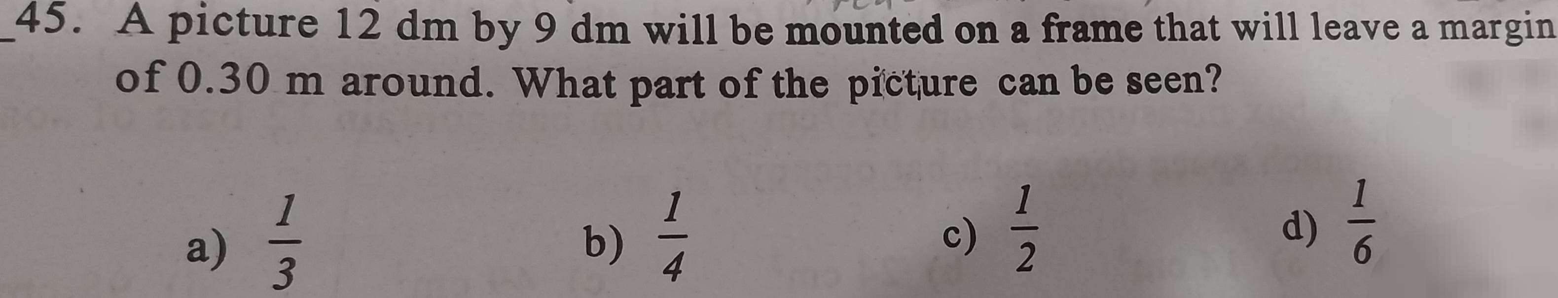 A picture 12 dm by 9 dm will be mounted on a frame that will leave a margin
of 0.30 m around. What part of the picture can be seen?
a)  1/3 
b)  1/4 
c)  1/2 
d)  1/6 