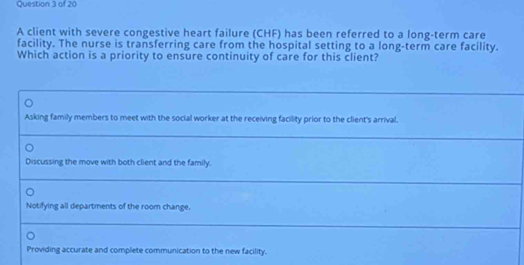 A client with severe congestive heart failure (CHF) has been referred to a long-term care
facility. The nurse is transferring care from the hospital setting to a long-term care facility.
Which action is a priority to ensure continuity of care for this client?
Asking family members to meet with the social worker at the receiving facility prior to the client's arrival.
Discussing the move with both client and the family,
Notifying all departments of the room change.
Providing accurate and complete communication to the new facility.