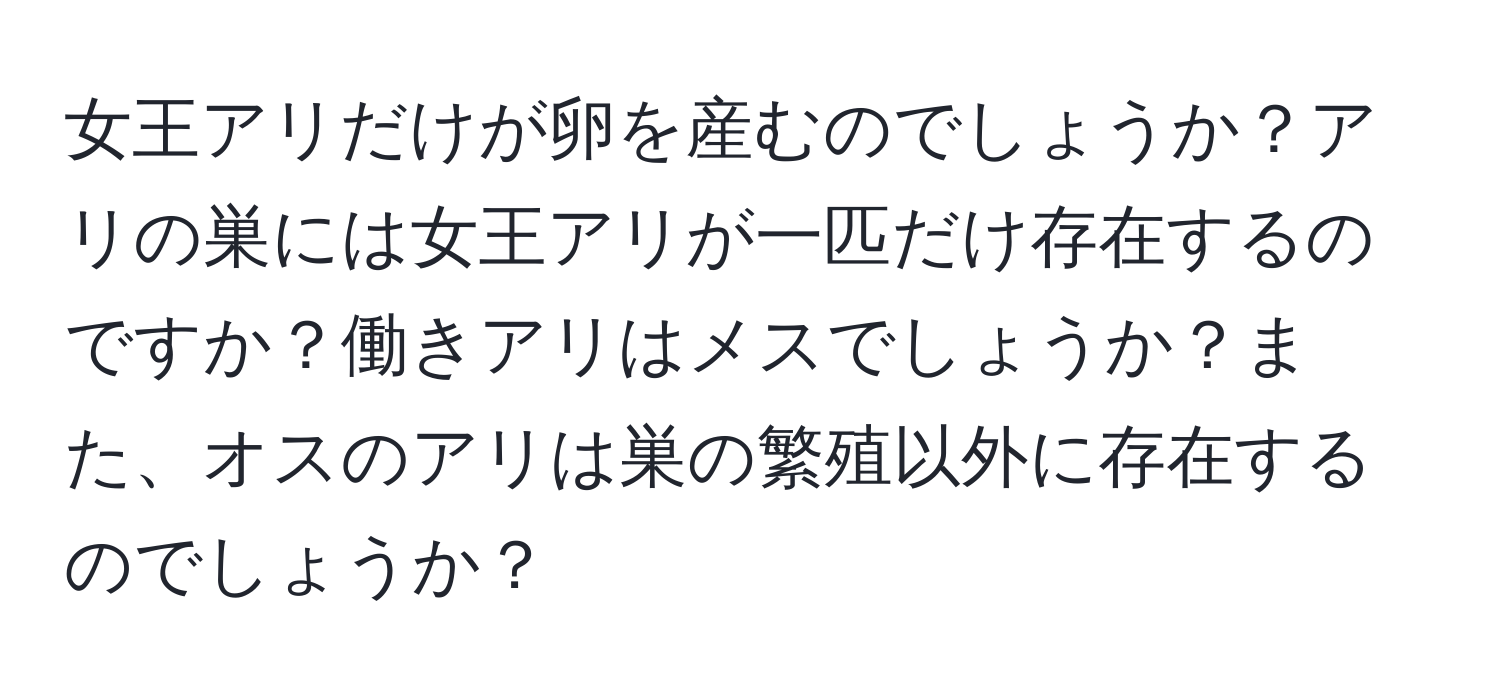 女王アリだけが卵を産むのでしょうか？アリの巣には女王アリが一匹だけ存在するのですか？働きアリはメスでしょうか？また、オスのアリは巣の繁殖以外に存在するのでしょうか？