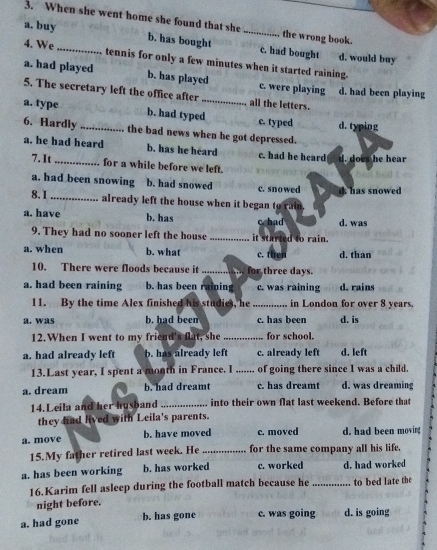 When she went home she found that she the wrong book.
a. buy b. has bought _c. had bought d. would buy
4. We _tennis for only a few minutes when it started raining.
a. had played b. has played c. were playing
5. The secretary left the office after_ all the letters. d. had been playing
a. type _b. had typed c. typed d. typing
6. Hardly the bad news when he got depressed.
a. he had heard b. has he heard c. had he heard d. does he hear
7. It for a while before we left.
a. had been snowing b. had snowed c. snowed d has snowed
8. 1 _already left the house when it began to rain.
a. have b. has c had d. was
9. They had no sooner left the house _it started to rain.
a. when b. what c. then d. than
10. There were floods because it _for three days.
a. had been raining b. has been raining c. was raining d. rains
11. By the time Alex finished his studies, he _in London for over 8 years.
a. was b. had been c. has been d. is
12. When I went to my friend's flat, she_ for school.
a. had already left b. has already left c. already left d. left
13.Last year, I spent a month in France. I ....... of going there since I was a child.
a. dream b. had dreamt c. has dreamt d. was dreaming
14. Leila and her husband _into their own flat last weekend. Before that
they had lived with Leila's parents.
a. move b. have moved c. moved d. had been moving
15.My father retired last week. He _for the same company all his life.
a. has been working b. has worked c. worked d. had worked
16.Karim fell asleep during the football match because he _to bed late the
night before.
a. had gone b. has gone c. was going d. is going