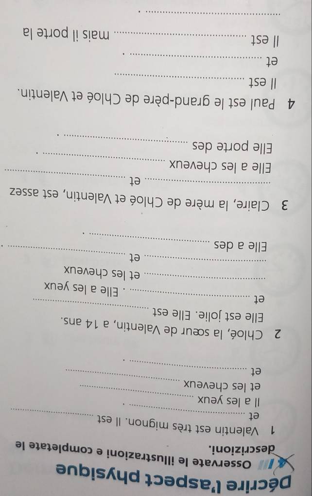 Décrire l'aspect physique 
Osservate le illustrazioni e completate le 
descrizioni. 
1 Valentin est très mignon. Il est 
et_ 
_ 
_ 
Il a les yeux 
_ 
et les cheveux 
et_ 
2 Chloé, la sœur de Valentin, a 14 ans. 
Elle est jolie. Elle est 
et_ 
_ 
_ 
. Elle a les yeux 
_ 
et les cheveux 
et_ 
Elle a des 
_ 
3 Claire, la mère de Chloé et Valentin, est assez 
_et_ 
_ 
Elle a les cheveux 
Elle porte des 
. 
_ 
. 
4 Paul est le grand-père de Chloé et Valentin. 
Il est_ 
et_ 
Il est _mais il porte la 
_ 
.