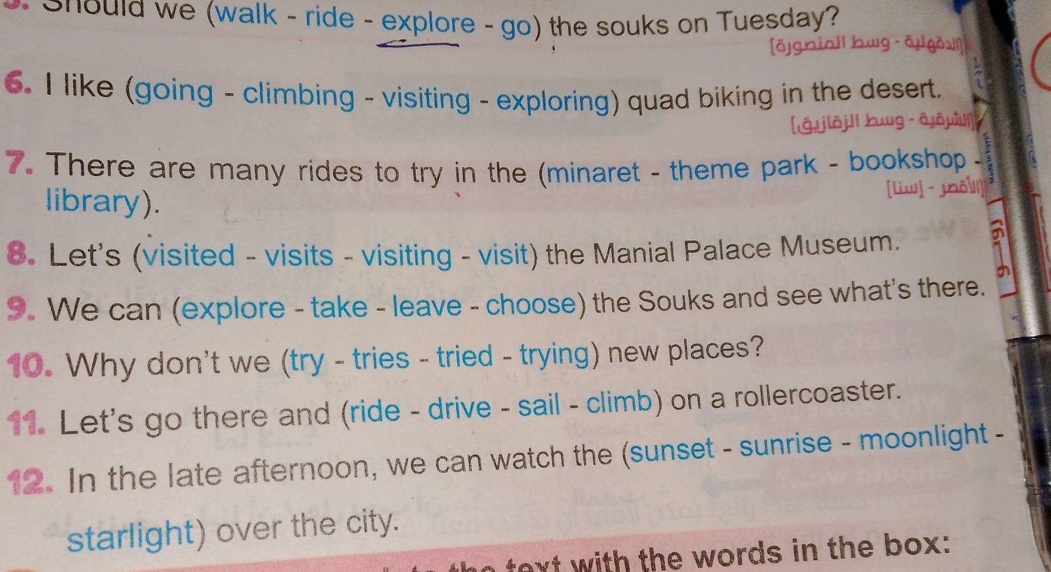 Should we (walk - ride - explore - go) the souks on Tuesday? 
[ōgniall bwg āigǎslí] 
6. I like (going - climbing - visiting - exploring) quad biking in the desert. 
[ǎ.jiöjll bwg ā,ōwù]|] 
7. There are many rides to try in the (minaret - theme park - bookshop - 
library). 
[liw] -joǒ] 
8. Let's (visited - visits - visiting - visit) the Manial Palace Museum. 
9. We can (explore - take - leave - choose) the Souks and see what's there. 
10. Why don't we (try - tries - tried - trying) new places? 
11. Let's go there and (ride - drive - sail - climb) on a rollercoaster. 
12. In the late afternoon, we can watch the (sunset - sunrise - moonlight - 
starlight) over the city. 
text with the words in the box: