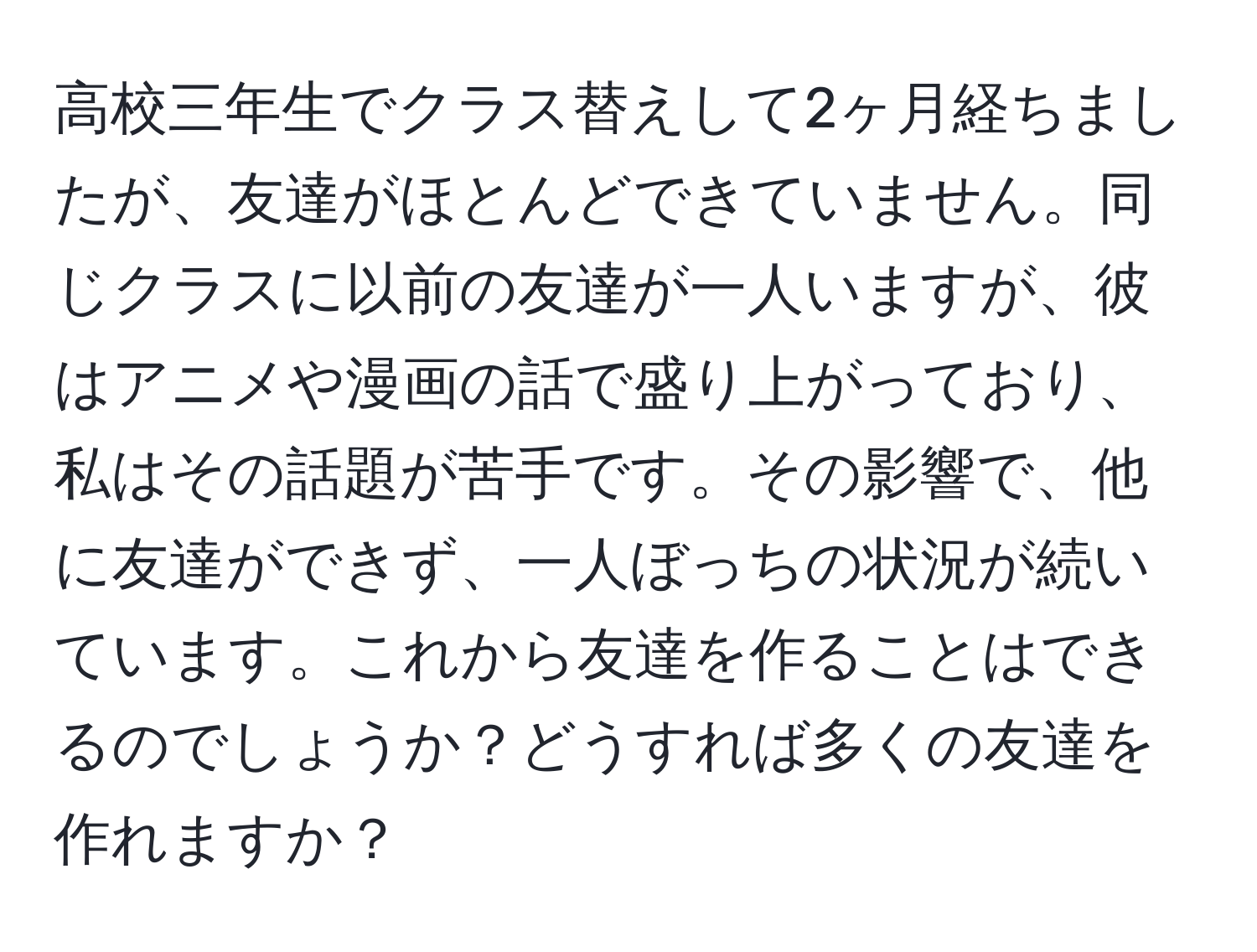 高校三年生でクラス替えして2ヶ月経ちましたが、友達がほとんどできていません。同じクラスに以前の友達が一人いますが、彼はアニメや漫画の話で盛り上がっており、私はその話題が苦手です。その影響で、他に友達ができず、一人ぼっちの状況が続いています。これから友達を作ることはできるのでしょうか？どうすれば多くの友達を作れますか？