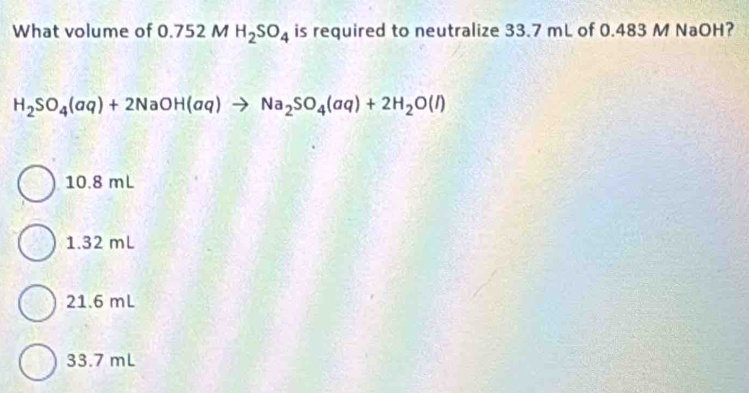 What volume of 0.752 M H_2SO_4 is required to neutralize 33.7 mL of 0.483 M NaOH?
H_2SO_4(aq)+2NaOH(aq)to Na_2SO_4(aq)+2H_2O(l)
10.8 mL
1.32 mL
21.6 mL
33.7 mL