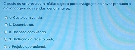 gasto da empresa com mídias digitais para divulgação de novos produtos e
alavancagem das vendas, denomina-se:
a. Custo com venda.
b. Desembolso.
c. Despesa com venda.
d. Dedução da receita bruta.
e. Prejuízo operacional.