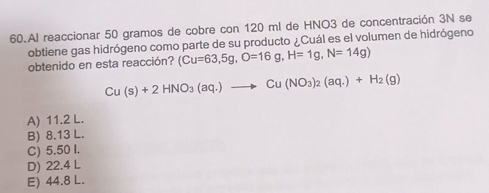 Al reaccionar 50 gramos de cobre con 120 ml de HNO3 de concentración 3N se
obtiene gas hidrógeno como parte de su producto ¿Cuál es el volumen de hidrógeno
obtenido en esta reacción? (Cu=63,5g, O=16g, H=1g, N=14g)
Cu(s)+2HNO_3(aq.)to Cu(NO_3)_2(aq.)+H_2(g)
A) 11.2 L.
B) 8.13 L.
C) 5.50 I.
D) 22.4 L
E) 44.8 L.