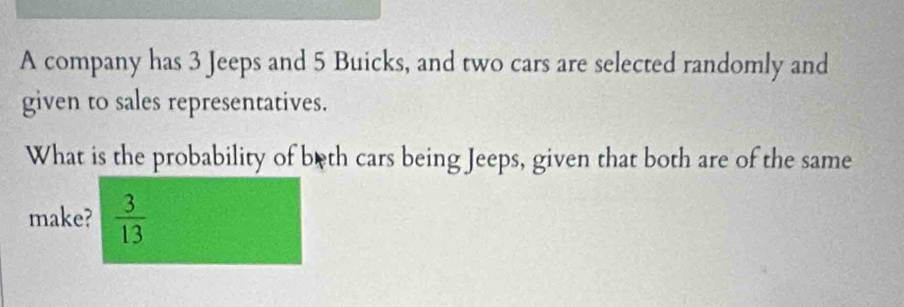 A company has 3 Jeeps and 5 Buicks, and two cars are selected randomly and 
given to sales representatives. 
What is the probability of beth cars being Jeeps, given that both are of the same 
make?  3/13 